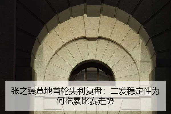 张之臻草地首轮失利复盘：二发稳定性为何拖累比赛走势