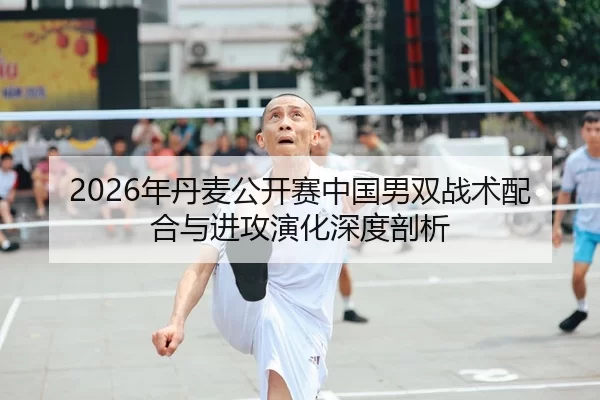 2026年丹麦公开赛中国男双战术配合与进攻演化深度剖析